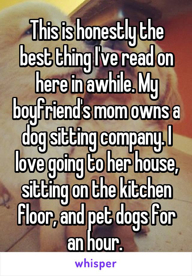 This is honestly the best thing I've read on here in awhile. My boyfriend's mom owns a dog sitting company. I love going to her house, sitting on the kitchen floor, and pet dogs for an hour. 
