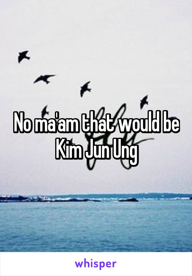 No ma'am that would be Kim Jun Ung