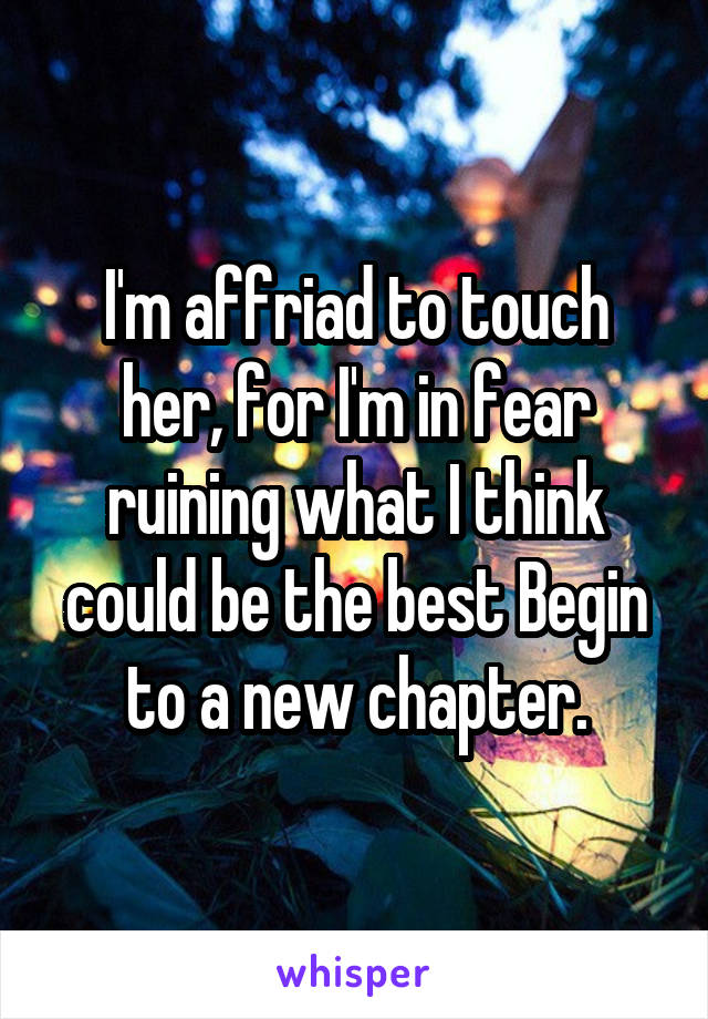 I'm affriad to touch her, for I'm in fear ruining what I think could be the best Begin to a new chapter.
