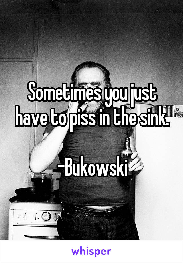 Sometimes you just have to piss in the sink.

-Bukowski