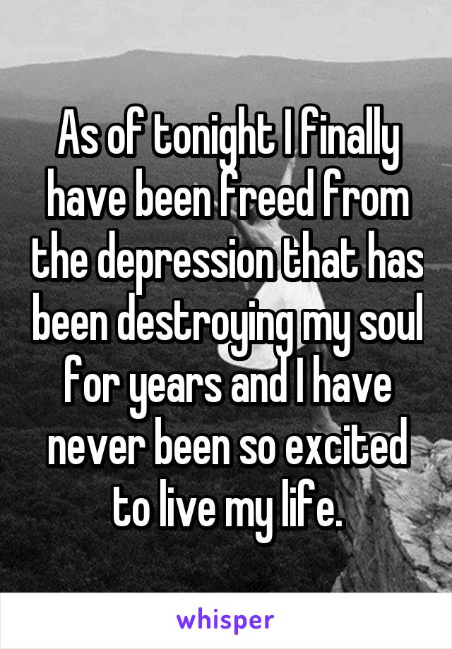 As of tonight I finally have been freed from the depression that has been destroying my soul for years and I have never been so excited to live my life.