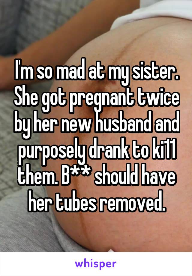 I'm so mad at my sister. She got pregnant twice by her new husband and purposely drank to ki11 them. B** should have her tubes removed.