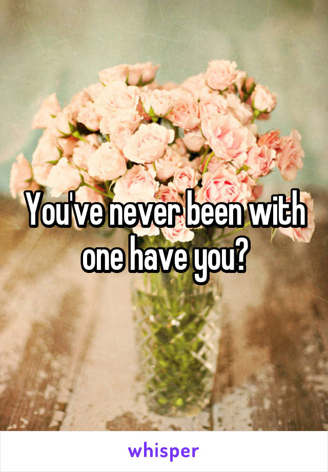 You've never been with one have you?