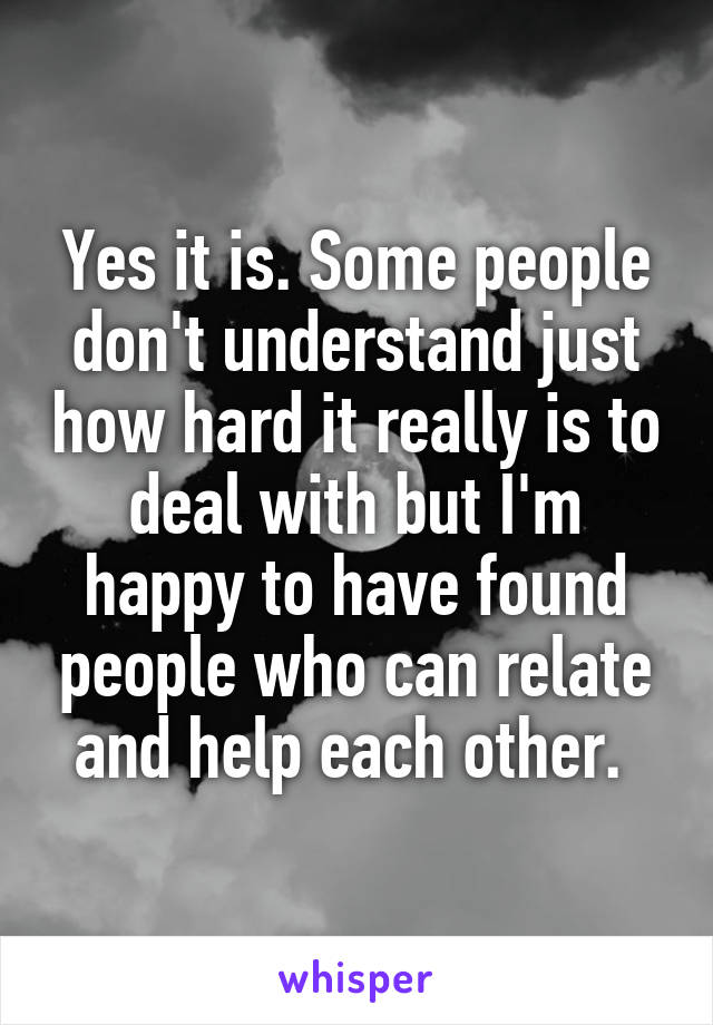 Yes it is. Some people don't understand just how hard it really is to deal with but I'm happy to have found people who can relate and help each other. 