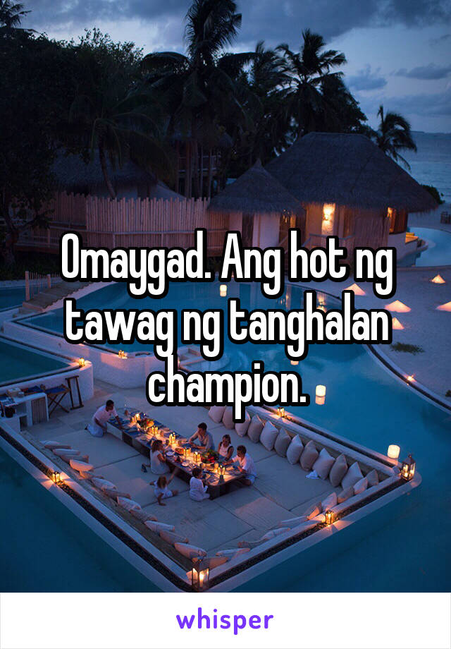 Omaygad. Ang hot ng tawag ng tanghalan champion.