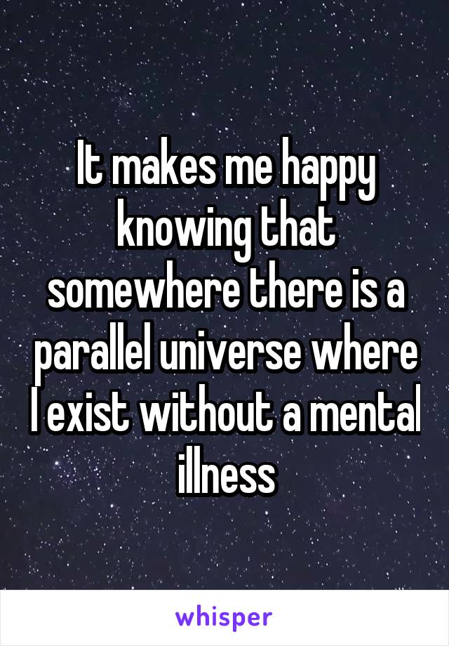 It makes me happy knowing that somewhere there is a parallel universe where I exist without a mental illness