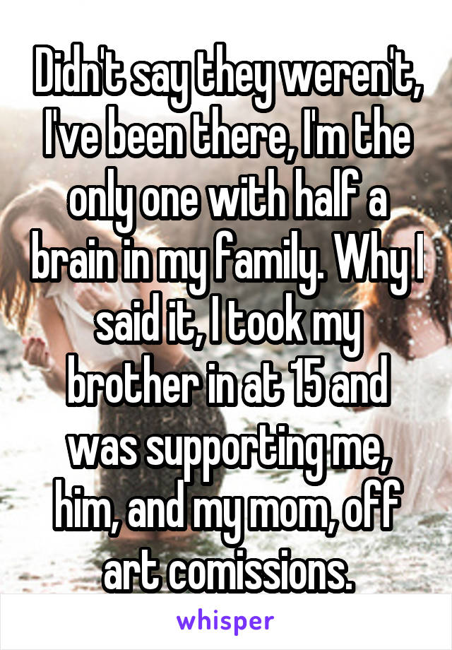 Didn't say they weren't, I've been there, I'm the only one with half a brain in my family. Why I said it, I took my brother in at 15 and was supporting me, him, and my mom, off art comissions.