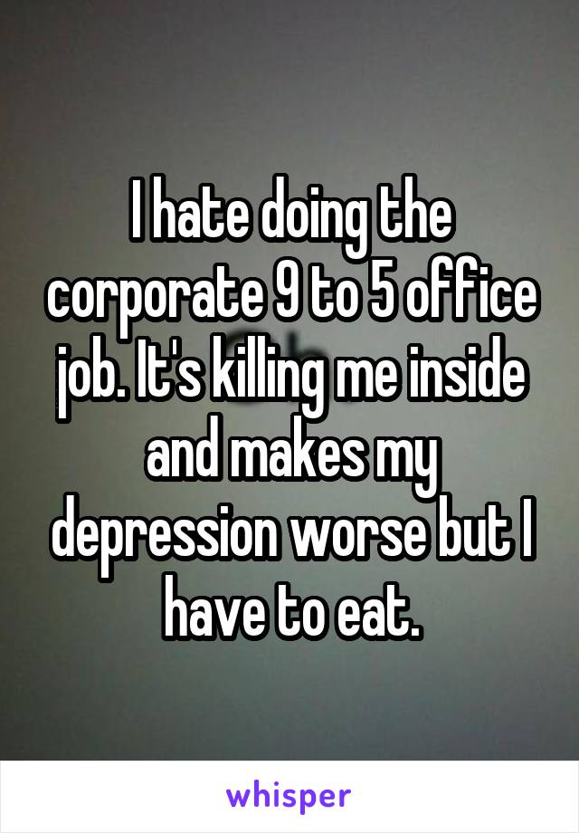 I hate doing the corporate 9 to 5 office job. It's killing me inside and makes my depression worse but I have to eat.