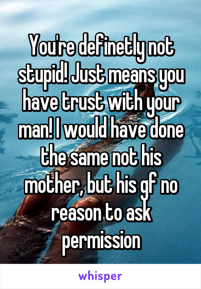 You're definetly not stupid! Just means you have trust with your man! I would have done the same not his mother, but his gf no reason to ask permission