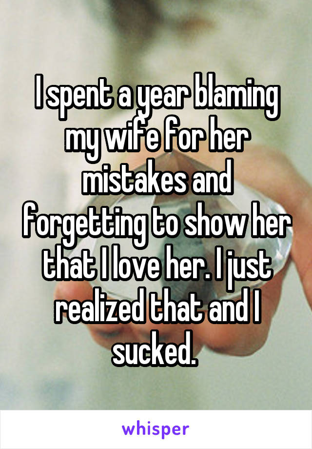 I spent a year blaming my wife for her mistakes and forgetting to show her that I love her. I just realized that and I sucked. 