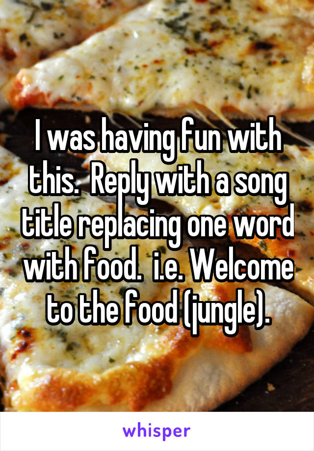 I was having fun with this.  Reply with a song title replacing one word with food.  i.e. Welcome to the food (jungle).