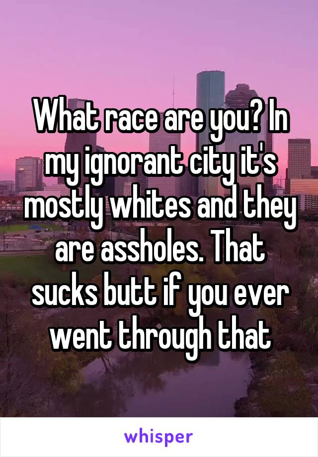 What race are you? In my ignorant city it's mostly whites and they are assholes. That sucks butt if you ever went through that