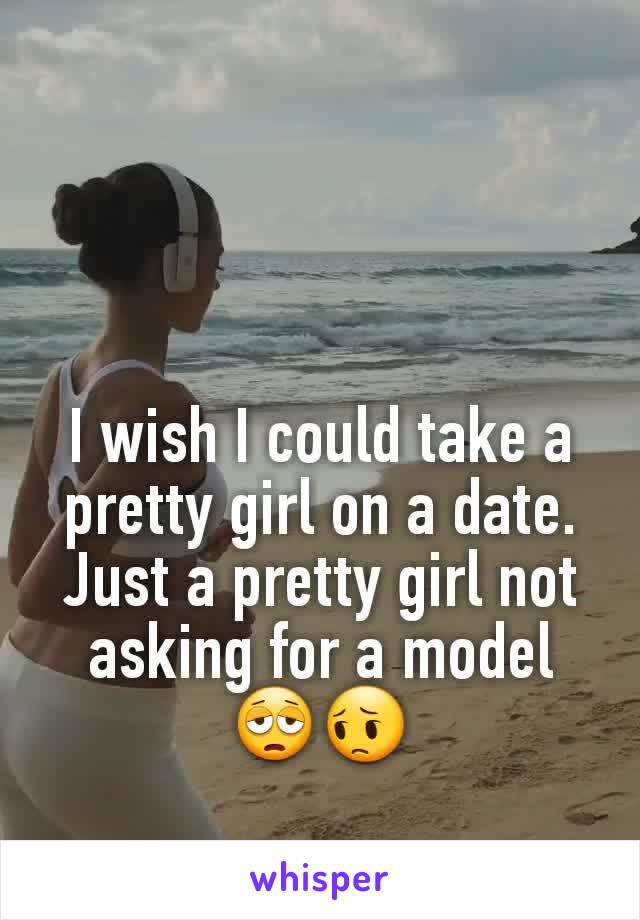 I wish I could take a pretty girl on a date. Just a pretty girl not asking for a model 😩😔