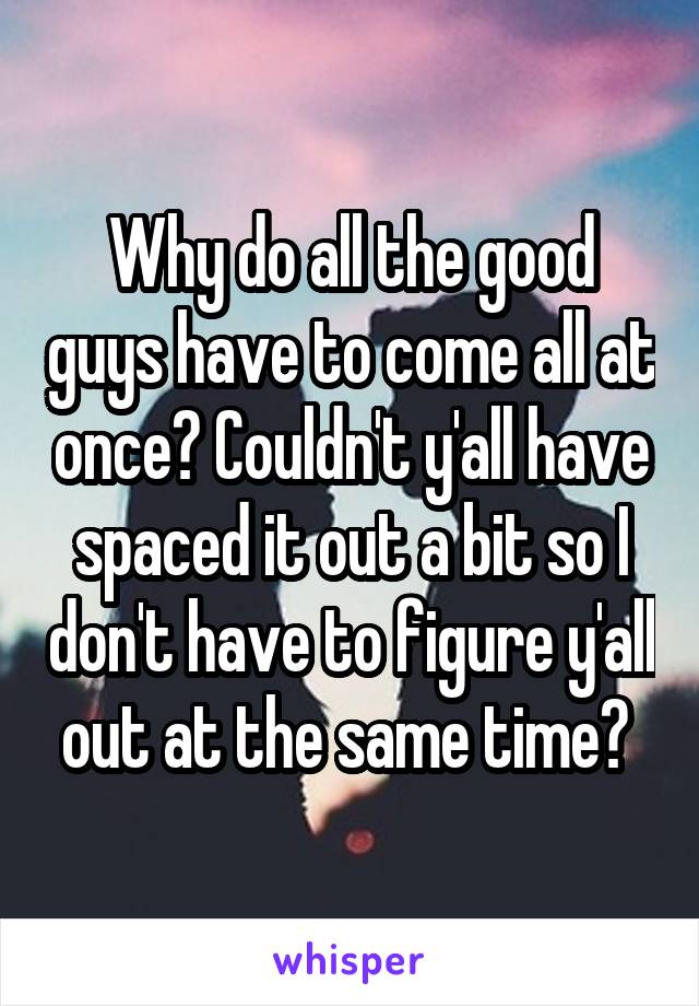 Why do all the good guys have to come all at once? Couldn't y'all have spaced it out a bit so I don't have to figure y'all out at the same time? 