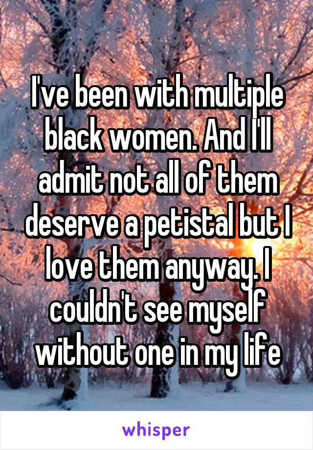 I've been with multiple black women. And I'll admit not all of them deserve a petistal but I love them anyway. I couldn't see myself without one in my life