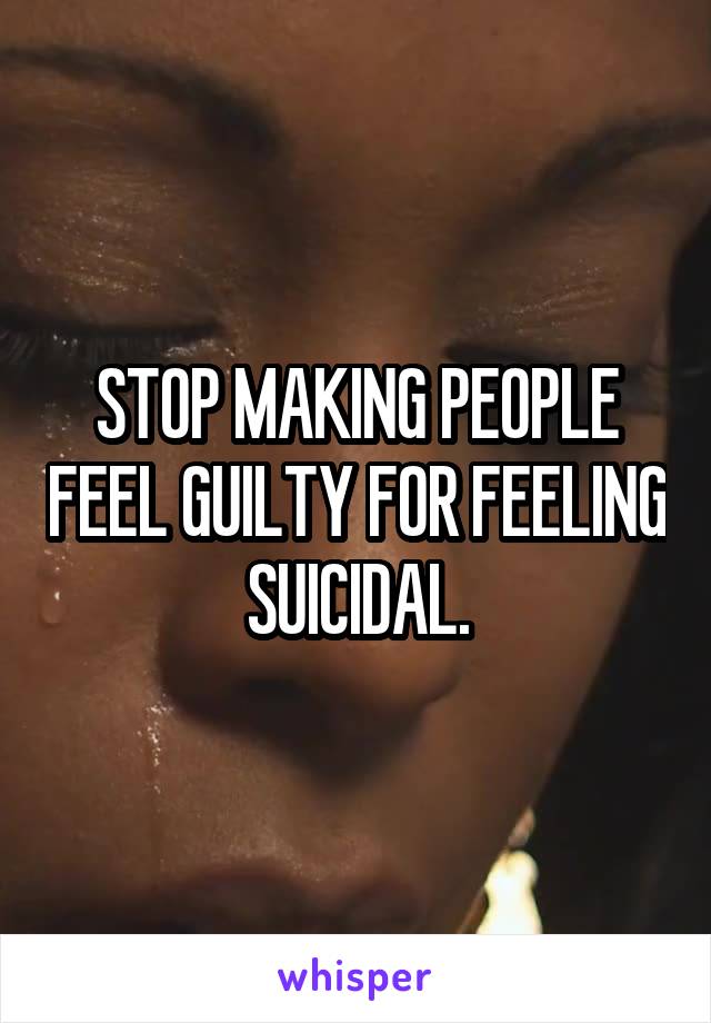 STOP MAKING PEOPLE FEEL GUILTY FOR FEELING SUICIDAL.