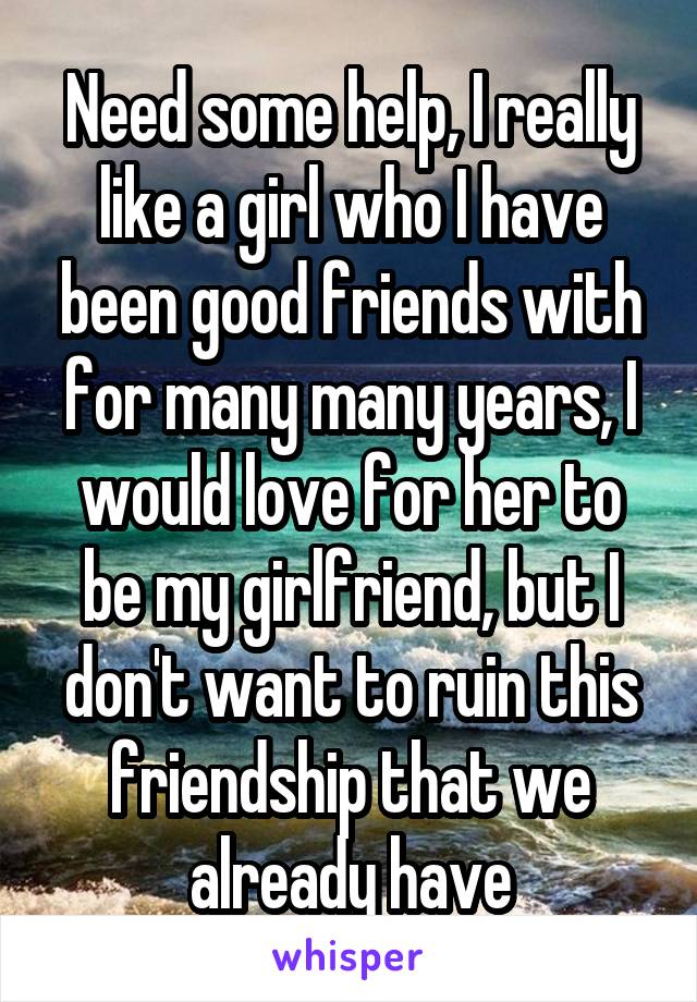 Need some help, I really like a girl who I have been good friends with for many many years, I would love for her to be my girlfriend, but I don't want to ruin this friendship that we already have