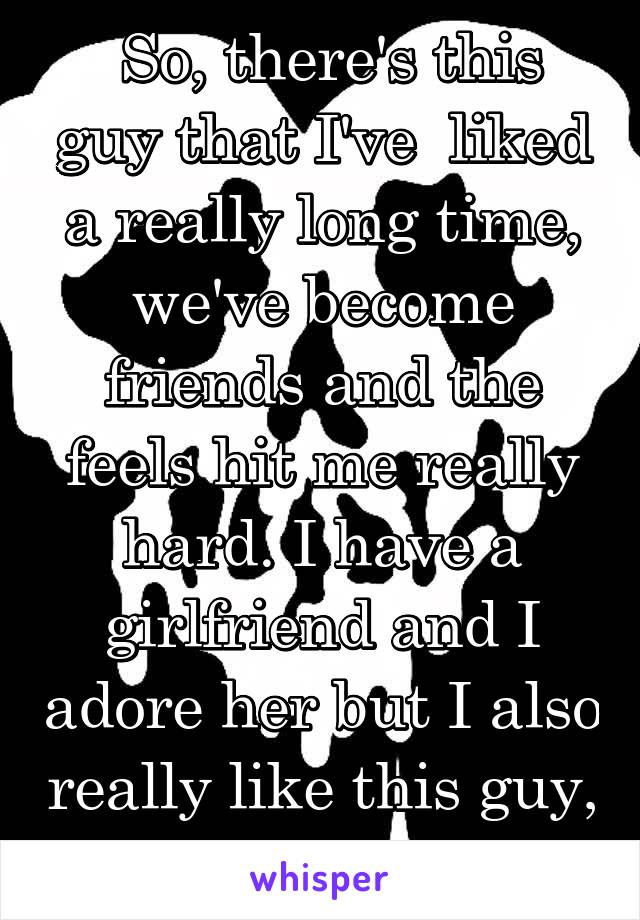  So, there's this guy that I've  liked a really long time, we've become friends and the feels hit me really hard. I have a girlfriend and I adore her but I also really like this guy, what do I do?..