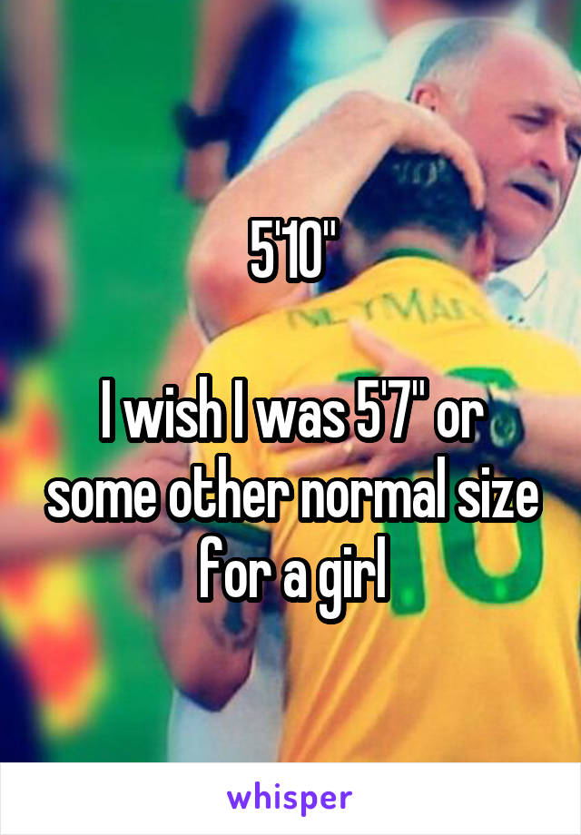 5'10"

I wish I was 5'7" or some other normal size for a girl