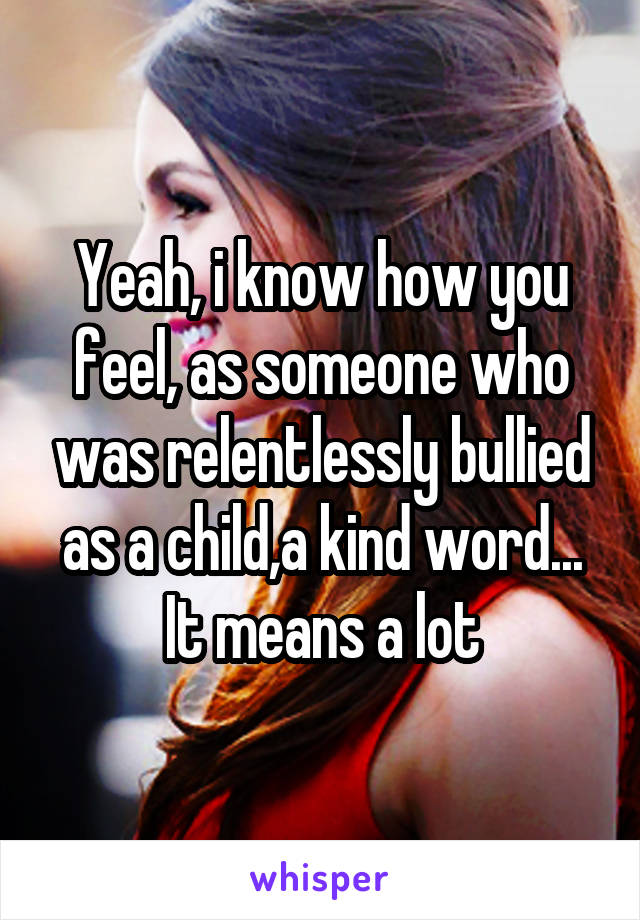 Yeah, i know how you feel, as someone who was relentlessly bullied as a child,a kind word...
It means a lot