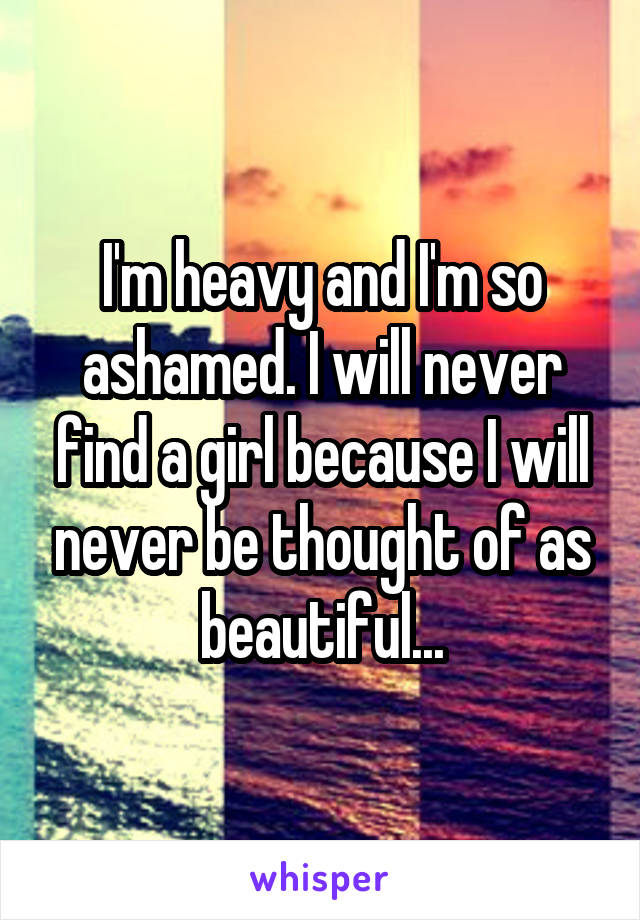 I'm heavy and I'm so ashamed. I will never find a girl because I will never be thought of as beautiful...