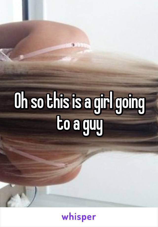 Oh so this is a girl going to a guy