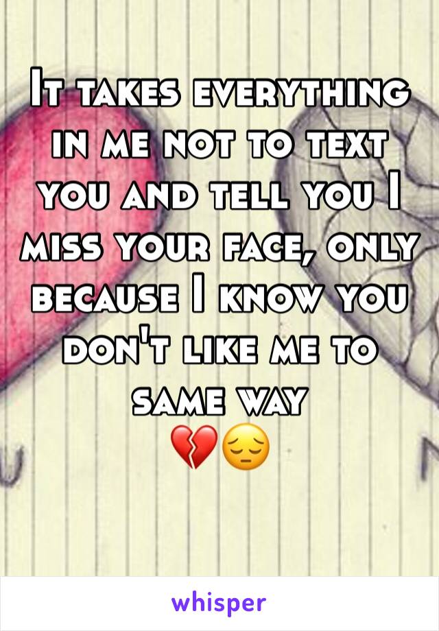 It takes everything in me not to text you and tell you I miss your face, only because I know you don't like me to same way 
💔😔