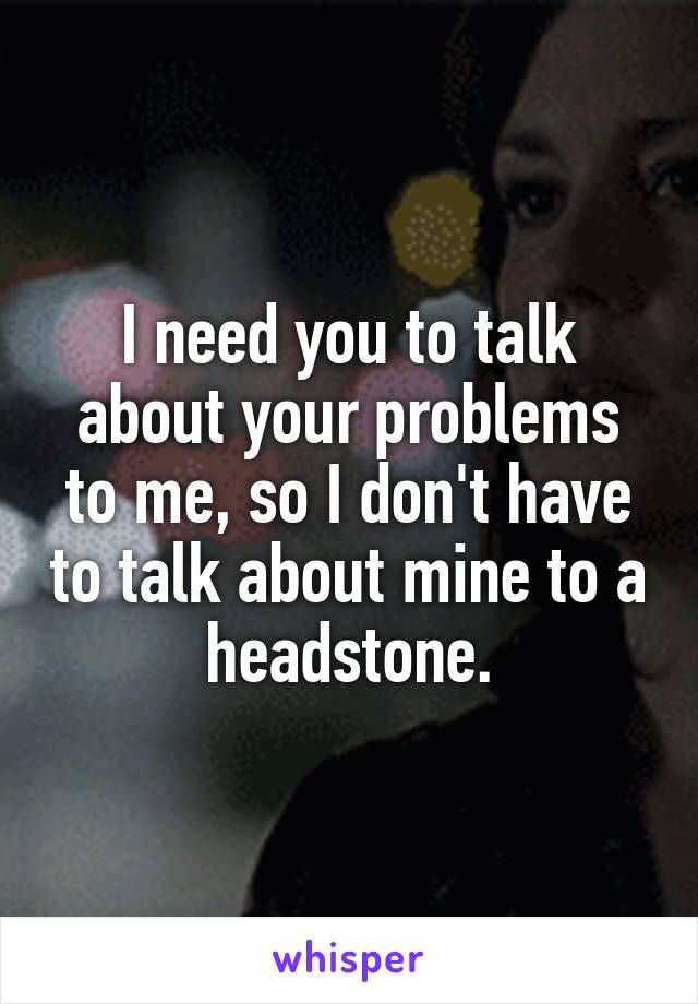 I need you to talk about your problems to me, so I don't have to talk about mine to a headstone.