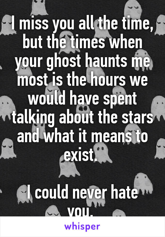 I miss you all the time, but the times when your ghost haunts me most is the hours we would have spent talking about the stars and what it means to exist. 

I could never hate you. 