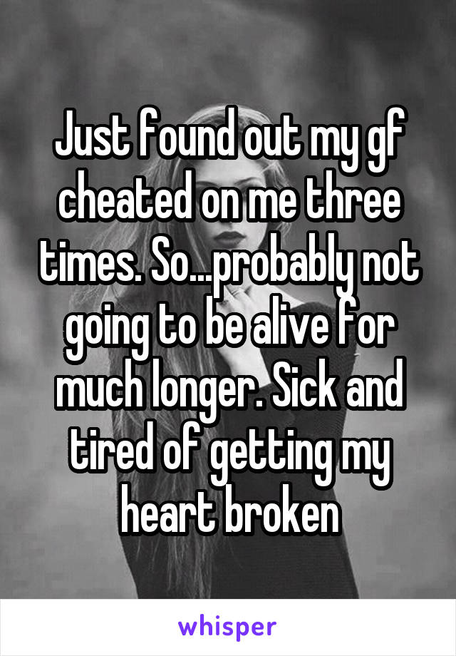 Just found out my gf cheated on me three times. So...probably not going to be alive for much longer. Sick and tired of getting my heart broken