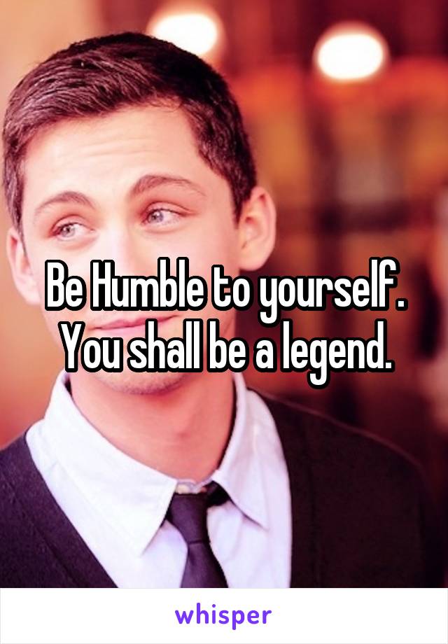 Be Humble to yourself.
You shall be a legend.