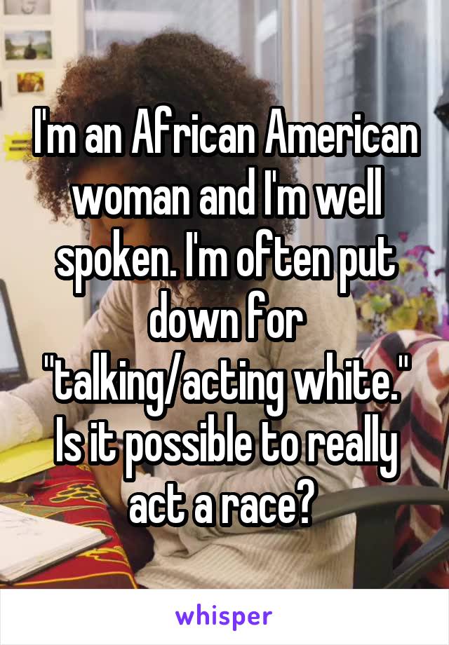 I'm an African American woman and I'm well spoken. I'm often put down for "talking/acting white." Is it possible to really act a race? 