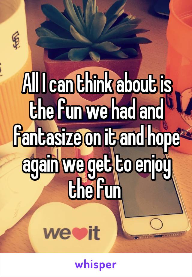 All I can think about is the fun we had and fantasize on it and hope again we get to enjoy the fun 