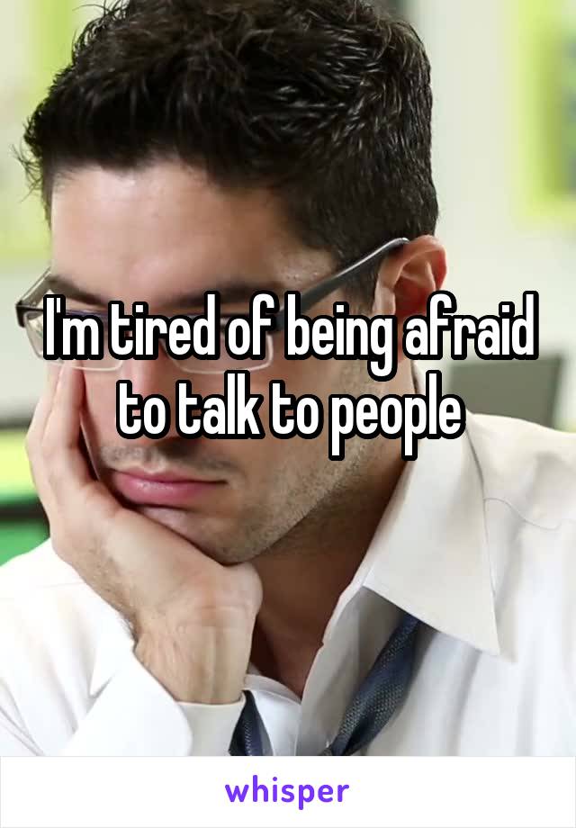 I'm tired of being afraid to talk to people
