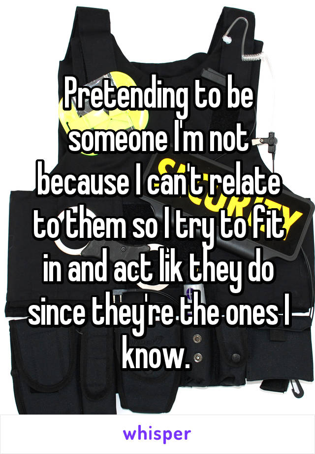 Pretending to be someone I'm not because I can't relate to them so I try to fit in and act lik they do since they're the ones I know. 