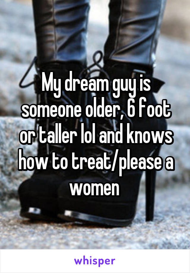 My dream guy is someone older, 6 foot or taller lol and knows how to treat/please a women 