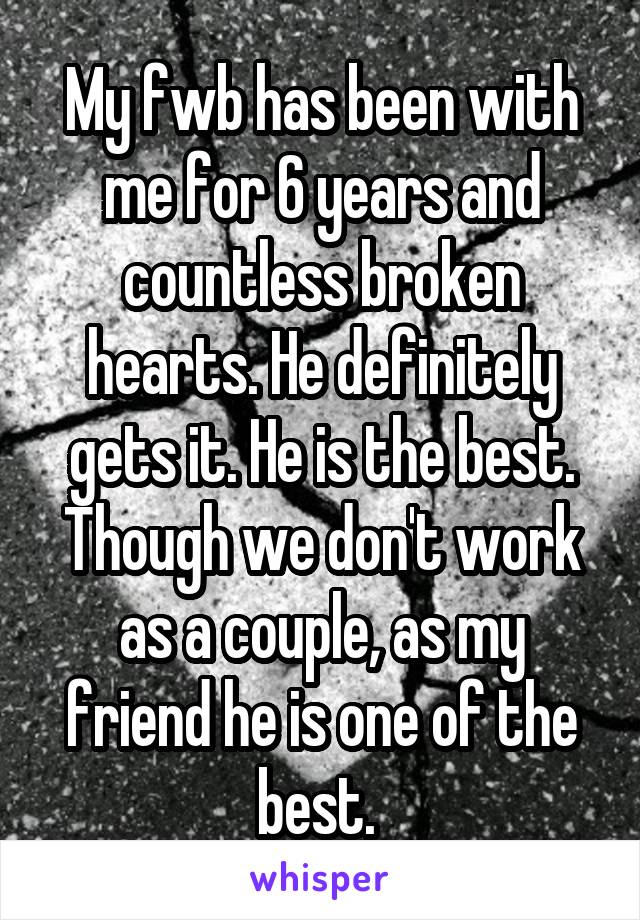 My fwb has been with me for 6 years and countless broken hearts. He definitely gets it. He is the best. Though we don't work as a couple, as my friend he is one of the best. 