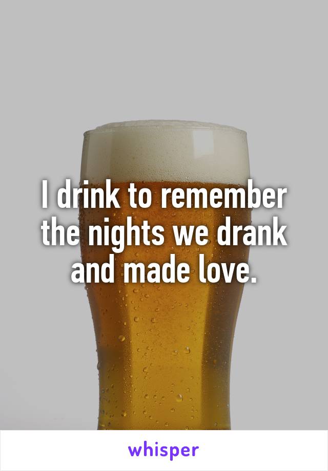 I drink to remember the nights we drank and made love.