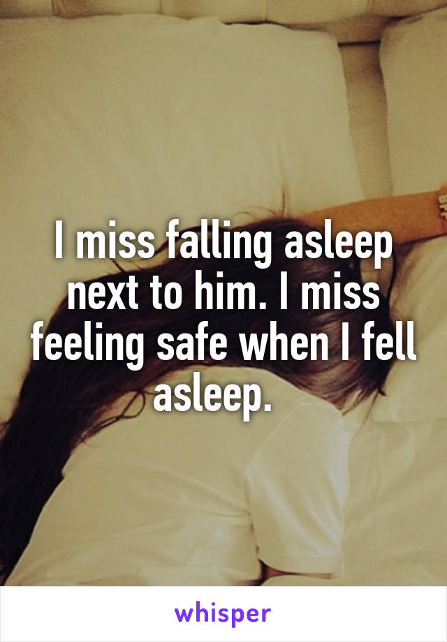 I miss falling asleep next to him. I miss feeling safe when I fell asleep.  