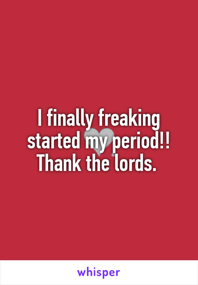 I finally freaking started my period!! Thank the lords. 