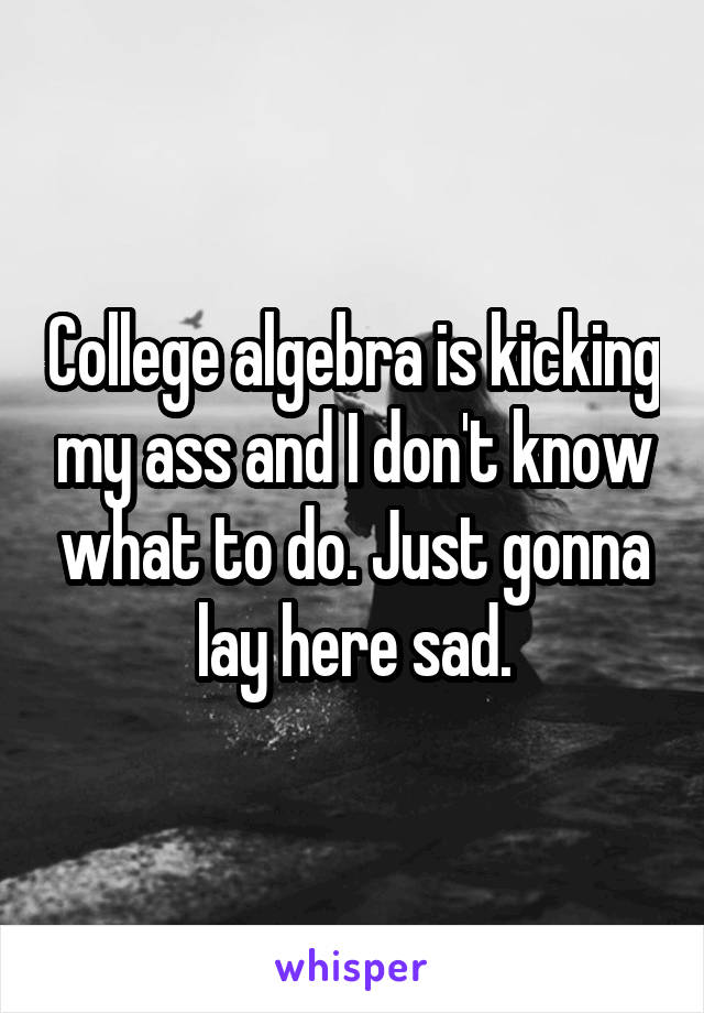 College algebra is kicking my ass and I don't know what to do. Just gonna lay here sad.