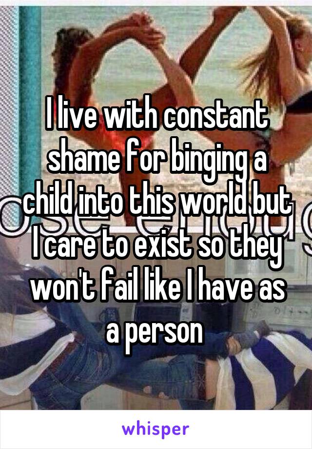 I live with constant shame for binging a child into this world but I care to exist so they won't fail like I have as a person 