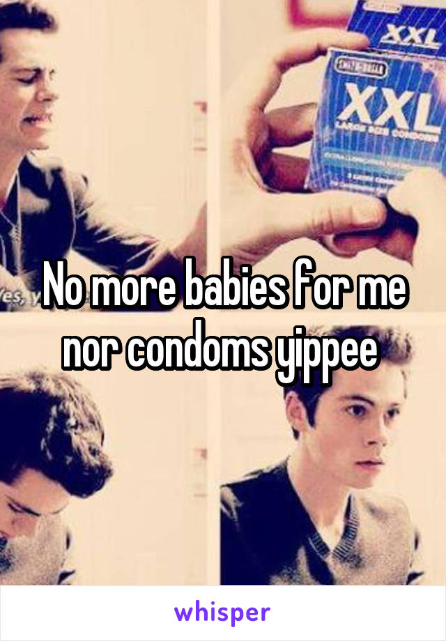 No more babies for me nor condoms yippee 