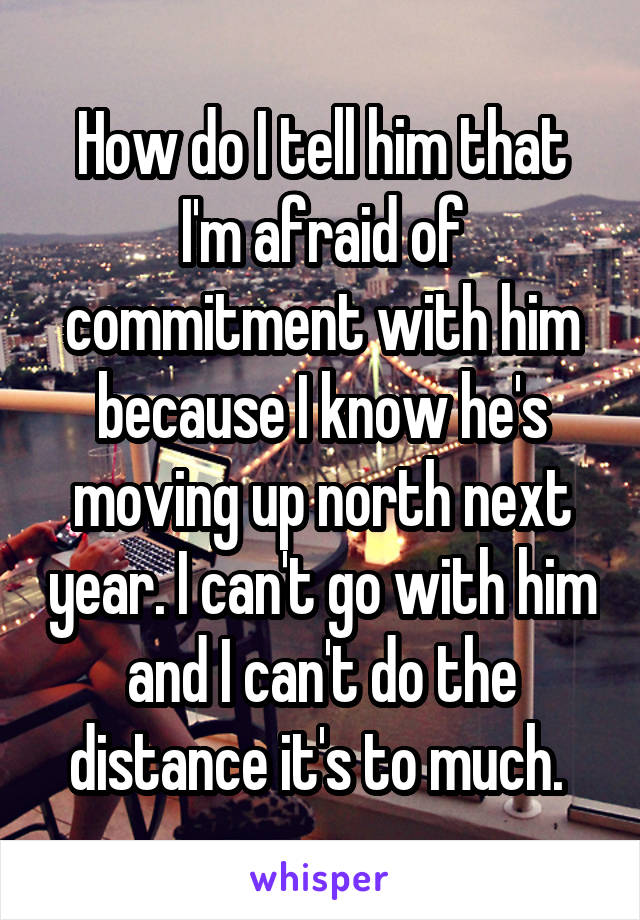 How do I tell him that I'm afraid of commitment with him because I know he's moving up north next year. I can't go with him and I can't do the distance it's to much. 