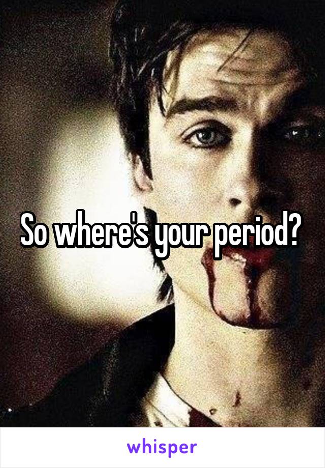 So where's your period? 