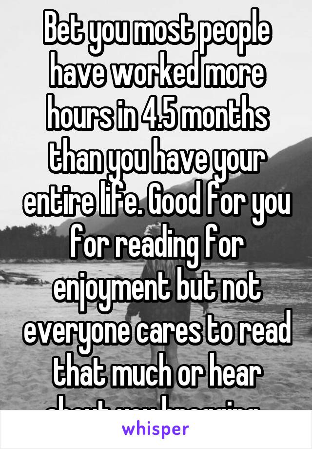 Bet you most people have worked more hours in 4.5 months than you have your entire life. Good for you for reading for enjoyment but not everyone cares to read that much or hear about you bragging. 
