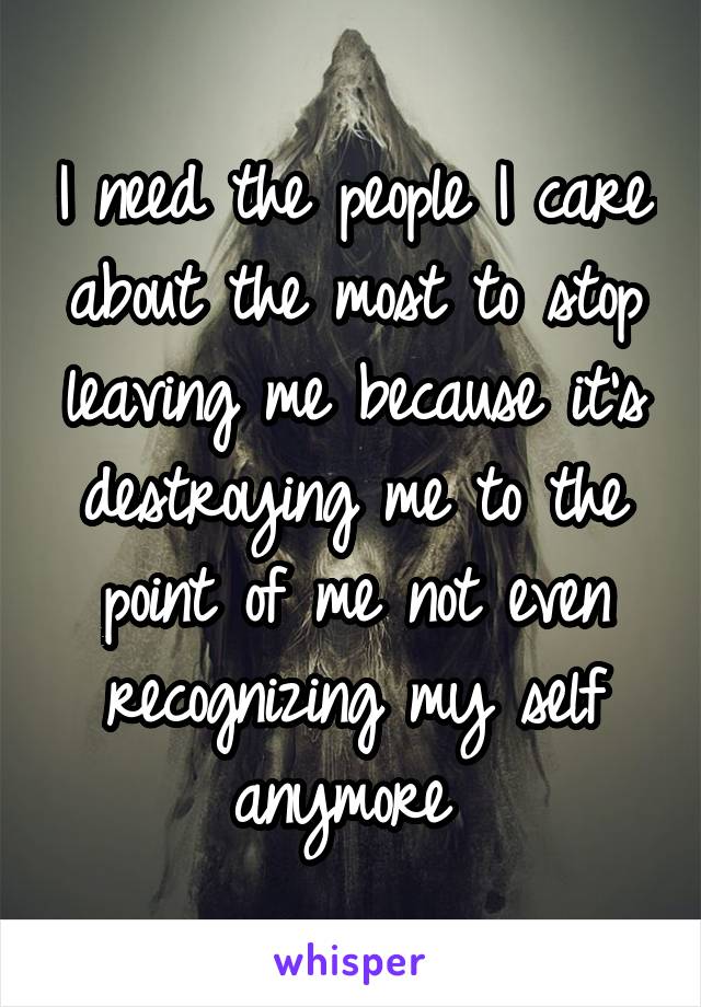 I need the people I care about the most to stop leaving me because it's destroying me to the point of me not even recognizing my self anymore 