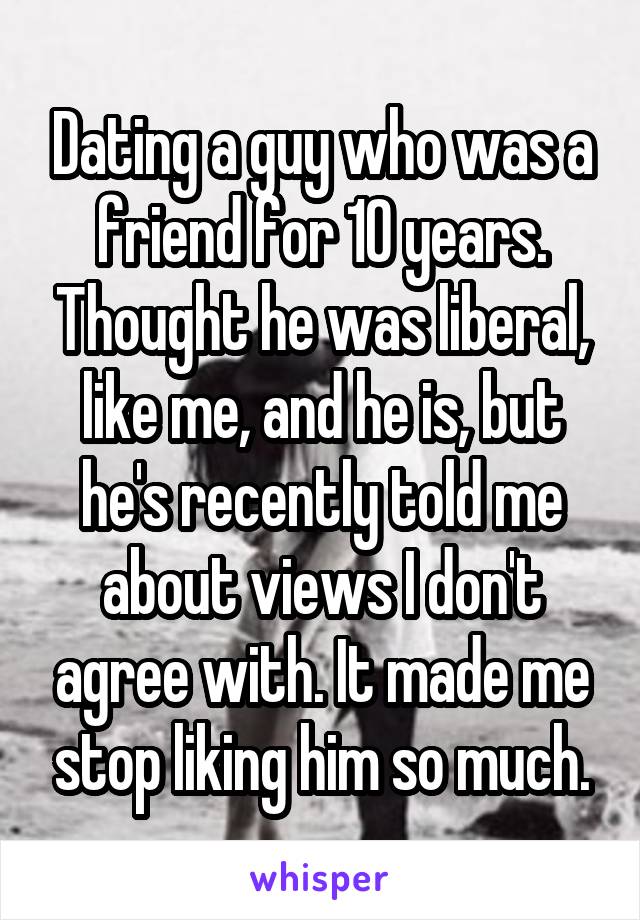 Dating a guy who was a friend for 10 years. Thought he was liberal, like me, and he is, but he's recently told me about views I don't agree with. It made me stop liking him so much.