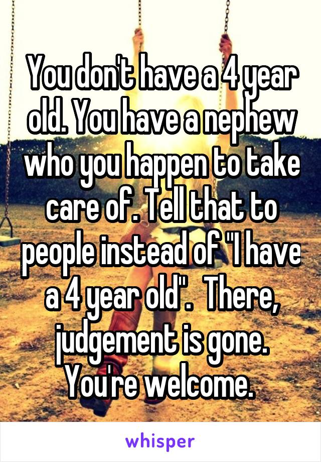 You don't have a 4 year old. You have a nephew who you happen to take care of. Tell that to people instead of "I have a 4 year old".  There, judgement is gone. You're welcome. 