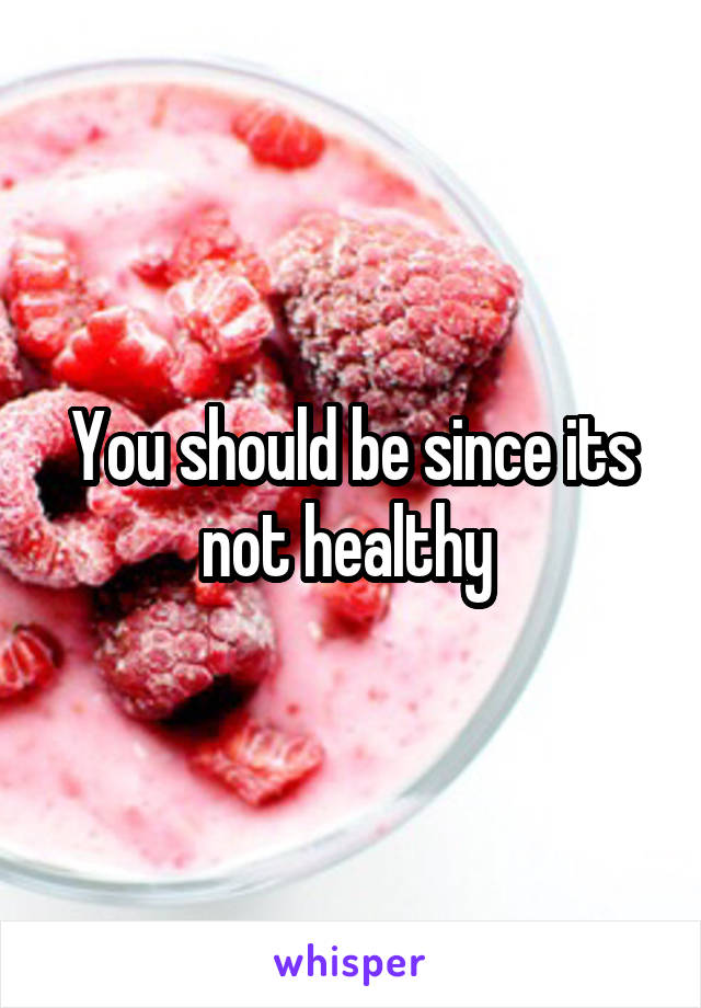 You should be since its not healthy 